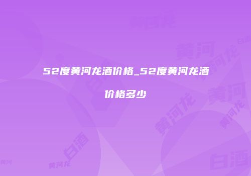52度黄河龙酒价格_52度黄河龙酒价格多少