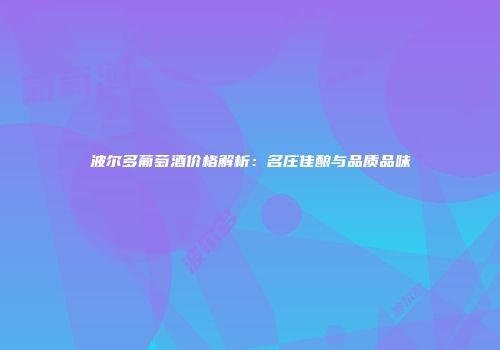 波尔多葡萄酒价格解析：名庄佳酿与品质品味