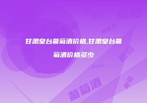 甘肃皇台葡萄酒价格,甘肃皇台葡萄酒价格多少