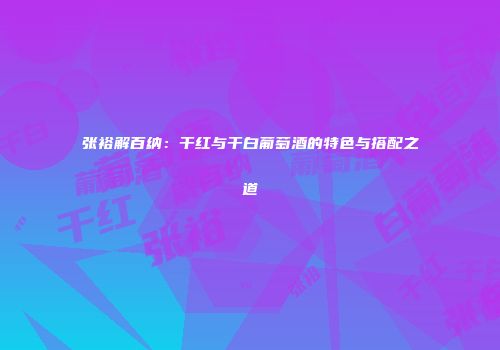 张裕解百纳：干红与干白葡萄酒的特色与搭配之道
