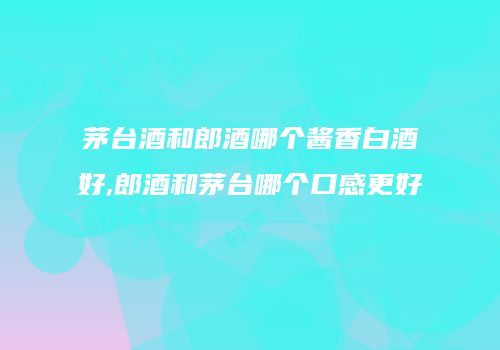 茅台酒和郎酒哪个酱香白酒好,郎酒和茅台哪个口感更好