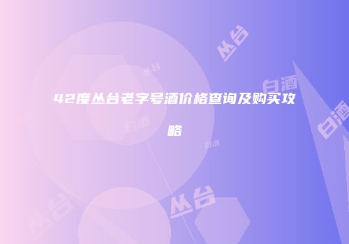 42度丛台老字号酒价格查询及购买攻略