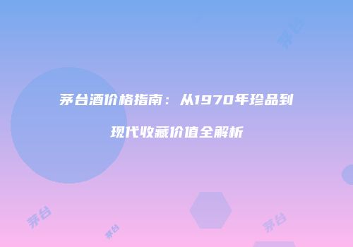 茅台酒价格指南：从1970年珍品到现代收藏价值全解析
