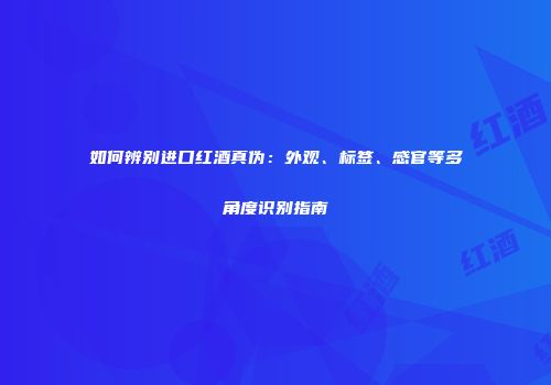 如何辨别进口红酒真伪：外观、标签、感官等多角度识别指南