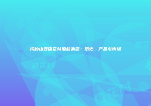 揭秘山西杏花村酒业集团：历史、产品与市场