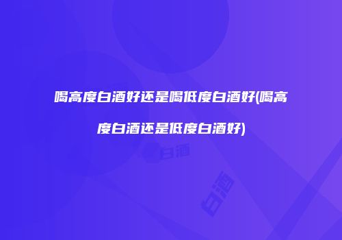 喝高度白酒好还是喝低度白酒好(喝高度白酒还是低度白酒好)