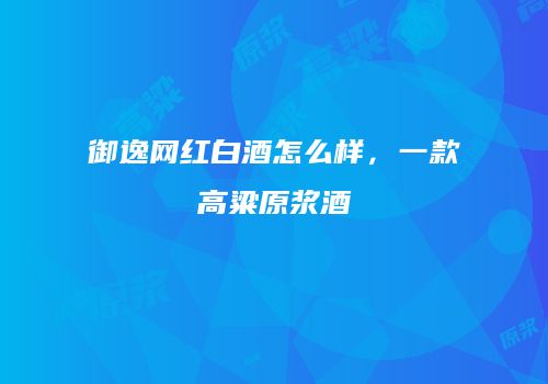 御逸网红白酒怎么样，一款高粱原浆酒