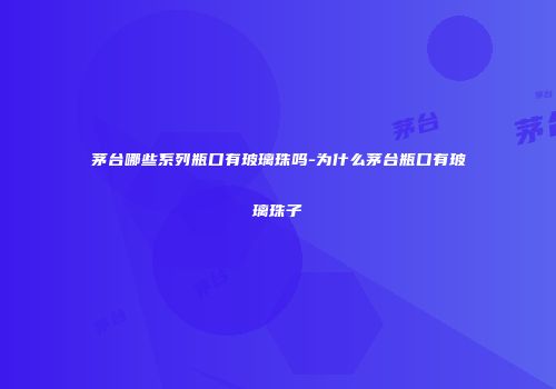 茅台哪些系列瓶口有玻璃珠吗-为什么茅台瓶口有玻璃珠子