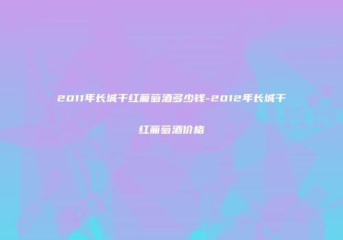 2011年长城干红葡萄酒多少钱-2012年长城干红葡萄酒价格