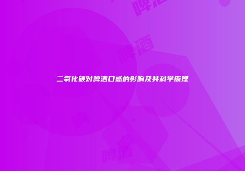 二氧化碳对啤酒口感的影响及其科学原理