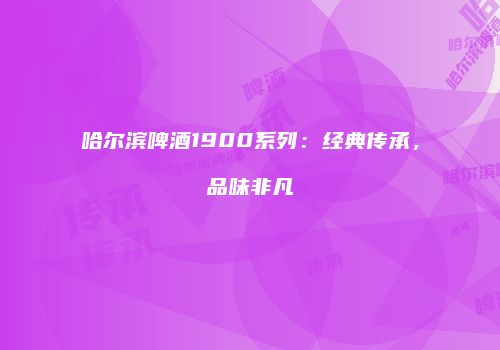 哈尔滨啤酒1900系列：经典传承，品味非凡