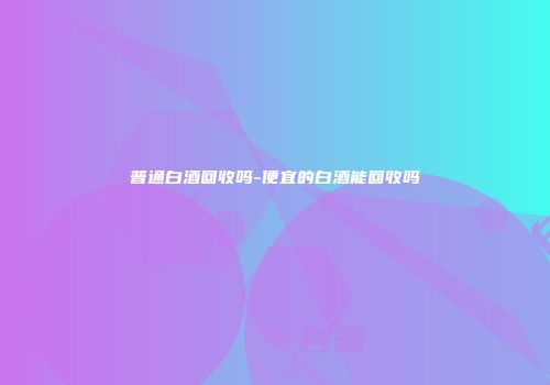 普通白酒回收吗-便宜的白酒能回收吗