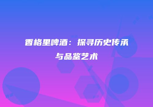 香格里啤酒：探寻历史传承与品鉴艺术