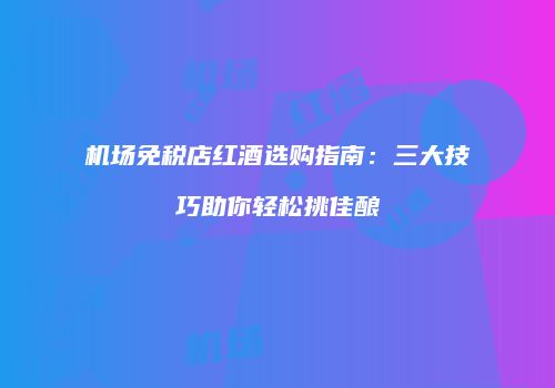 机场免税店红酒选购指南：三大技巧助你轻松挑佳酿
