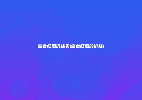 皇台红酒价格表(皇台红酒的价格)