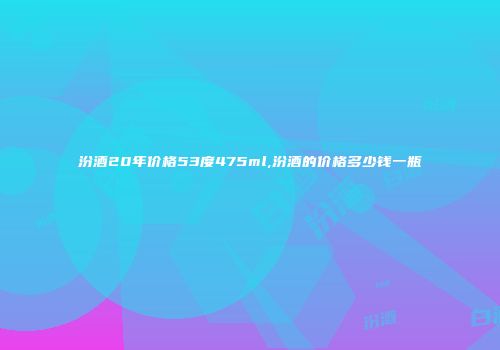 汾酒20年价格53度475ml,汾酒的价格多少钱一瓶