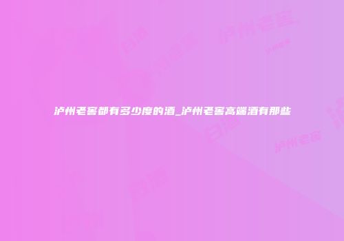 泸州老窖都有多少度的酒_泸州老窖高端酒有那些