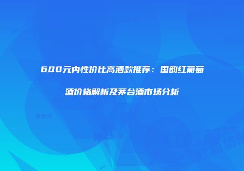 600元内性价比高酒款推荐：国韵红葡萄酒价格解析及茅台酒市场分析