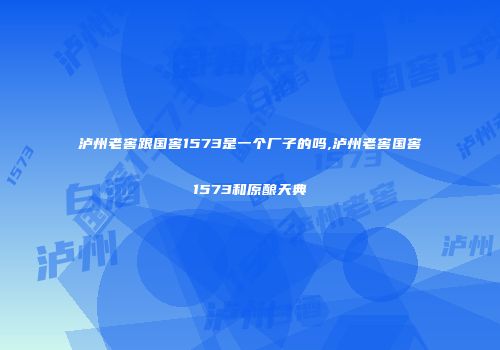 泸州老窖跟国窖1573是一个厂子的吗,泸州老窖国窖1573和原酿天典