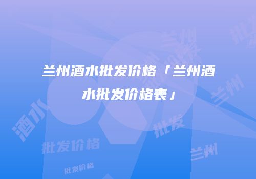 兰州酒水批发价格「兰州酒水批发价格表」