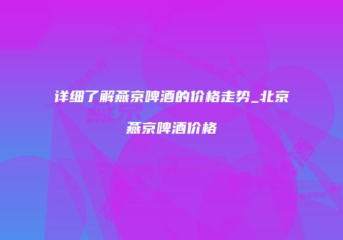 详细了解燕京啤酒的价格走势_北京燕京啤酒价格