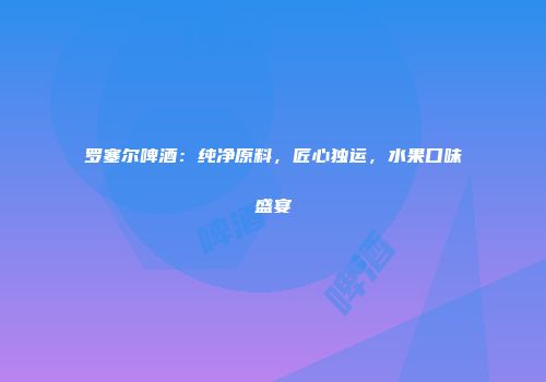 罗塞尔啤酒：纯净原料，匠心独运，水果口味盛宴