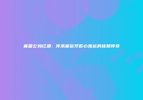 葡国公鸡红酒：传承葡萄牙匠心独运的佳酿传奇