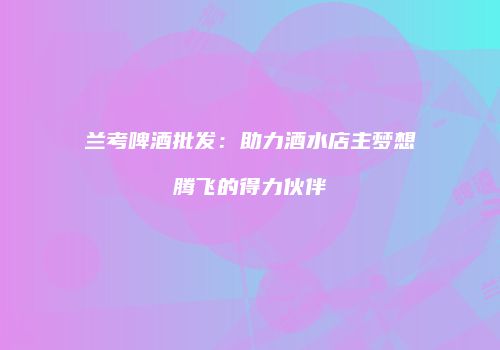 兰考啤酒批发：助力酒水店主梦想腾飞的得力伙伴