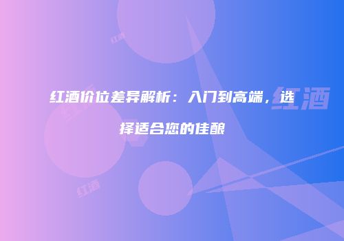 红酒价位差异解析：入门到高端，选择适合您的佳酿