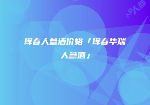 珲春人参酒价格「珲春华瑞人参酒」