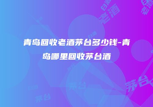 青岛回收老酒茅台多少钱-青岛哪里回收茅台酒