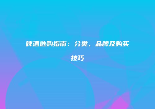 啤酒选购指南：分类、品牌及购买技巧