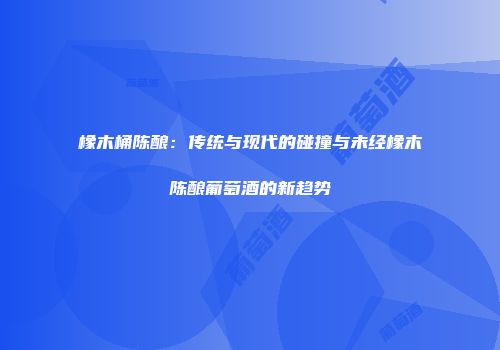 橡木桶陈酿：传统与现代的碰撞与未经橡木陈酿葡萄酒的新趋势