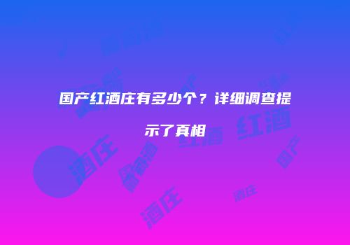 国产红酒庄有多少个？详细调查提示了真相