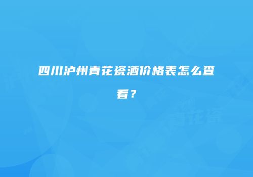 四川泸州青花瓷酒价格表怎么查看？