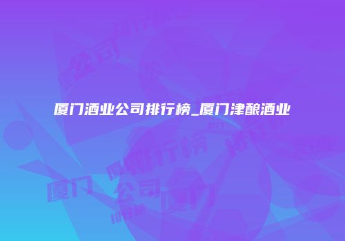 厦门酒业公司排行榜_厦门津酿酒业