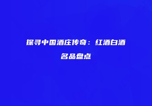 探寻中国酒庄传奇：红酒白酒名品盘点