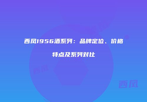 西凤1956酒系列：品牌定位、价格特点及系列对比