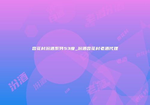 杏花村汾酒系列53度_汾酒杏花村老酒代理