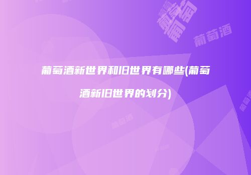 葡萄酒新世界和旧世界有哪些(葡萄酒新旧世界的划分)