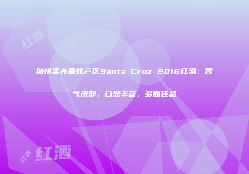 加州圣克鲁兹产区Santa Cruz 2016红酒：香气浓郁，口感丰富，多面佳品