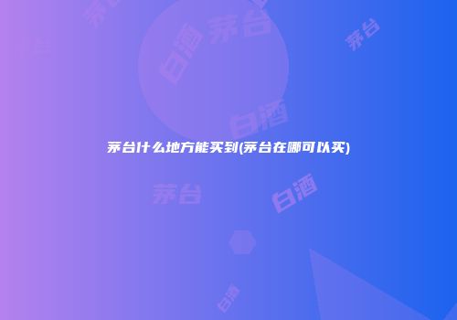 茅台什么地方能买到(茅台在哪可以买)