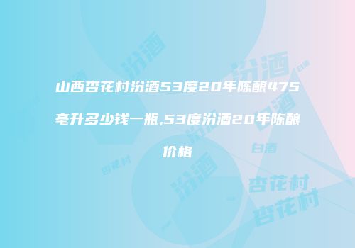 山西杏花村汾酒53度20年陈酿475毫升多少钱一瓶,53度汾酒20年陈酿价格