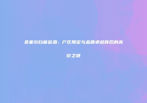 桑塞尔白葡萄酒：产区限定与品质卓越背后的高价之谜