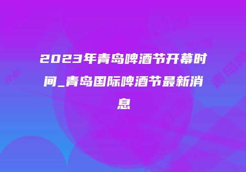 2023年青岛啤酒节开幕时间_青岛国际啤酒节最新消息