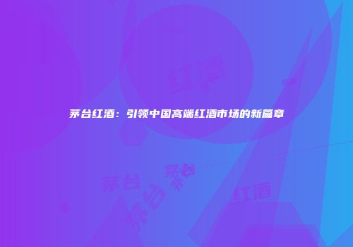 茅台红酒：引领中国高端红酒市场的新篇章