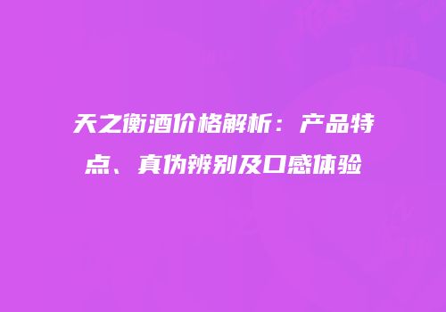 天之衡酒价格解析：产品特点、真伪辨别及口感体验