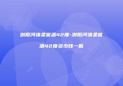 浏阳河绵柔窖酒42度-浏阳河绵柔窖酒42度多少钱一瓶