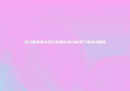 出口西凤酒与出口汾酒市场分析及产品特点解读