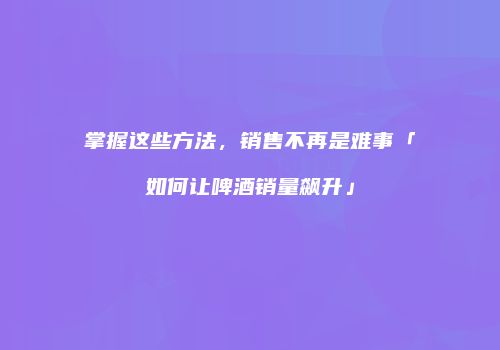 掌握这些方法，销售不再是难事「如何让啤酒销量飙升」
